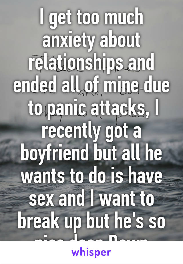 I get too much anxiety about relationships and ended all of mine due  to panic attacks, I recently got a boyfriend but all he wants to do is have sex and I want to break up but he's so nice deep Down