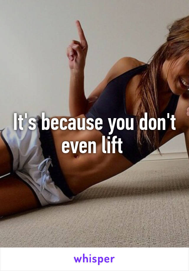 It's because you don't even lift 