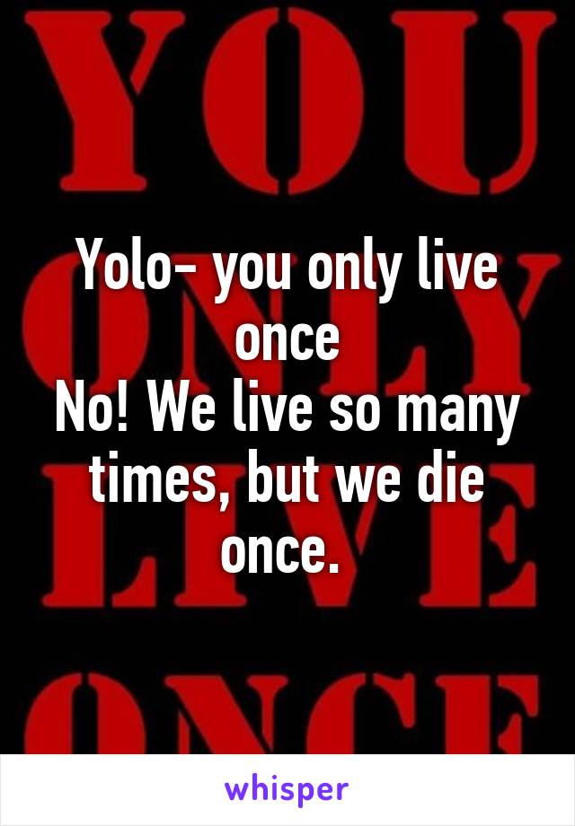 Yolo- you only live once
No! We live so many times, but we die once. 