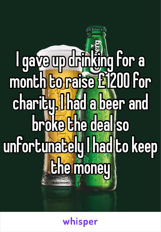 I gave up drinking for a month to raise £1200 for charity. I had a beer and broke the deal so unfortunately I had to keep the money 