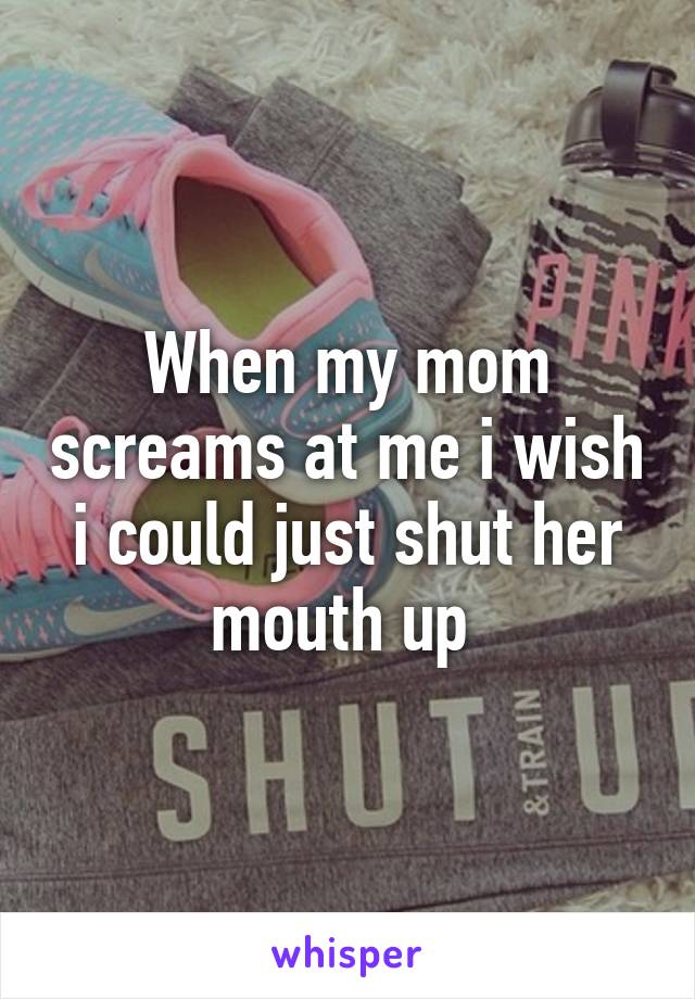 When my mom screams at me i wish i could just shut her mouth up 