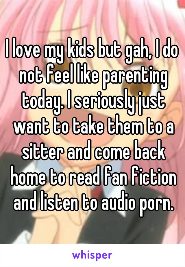 I love my kids but gah, I do not feel like parenting today. I seriously just want to take them to a sitter and come back home to read fan fiction and listen to audio porn.