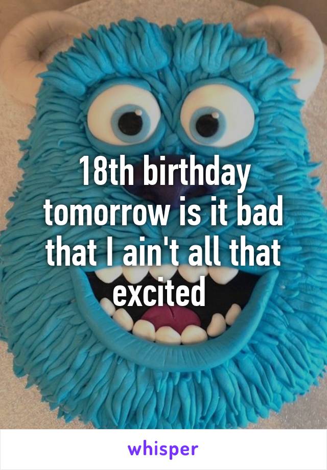 18th birthday tomorrow is it bad that I ain't all that excited 