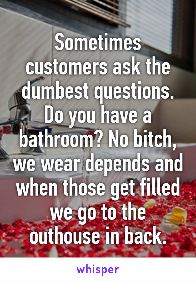 Sometimes customers ask the dumbest questions. Do you have a bathroom? No bitch, we wear depends and when those get filled we go to the outhouse in back.