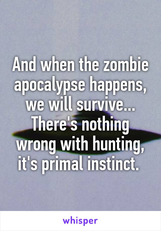 And when the zombie apocalypse happens, we will survive... There's nothing wrong with hunting, it's primal instinct. 