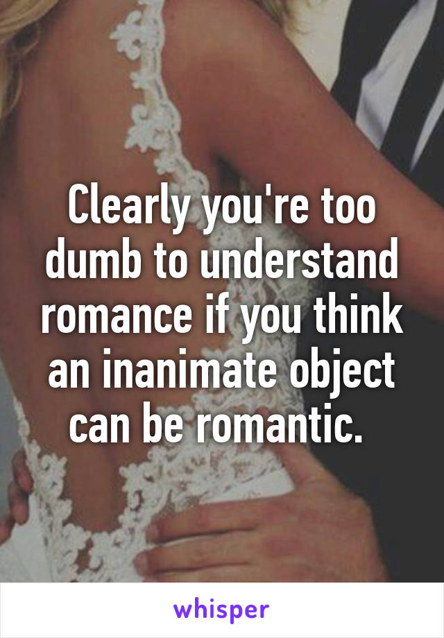 Clearly you're too dumb to understand romance if you think an inanimate object can be romantic. 