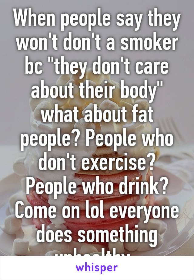 When people say they won't don't a smoker bc "they don't care about their body" what about fat people? People who don't exercise? People who drink? Come on lol everyone does something unhealthy. 