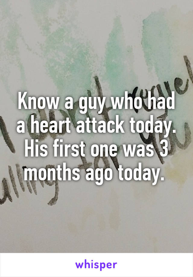 Know a guy who had a heart attack today. His first one was 3 months ago today. 