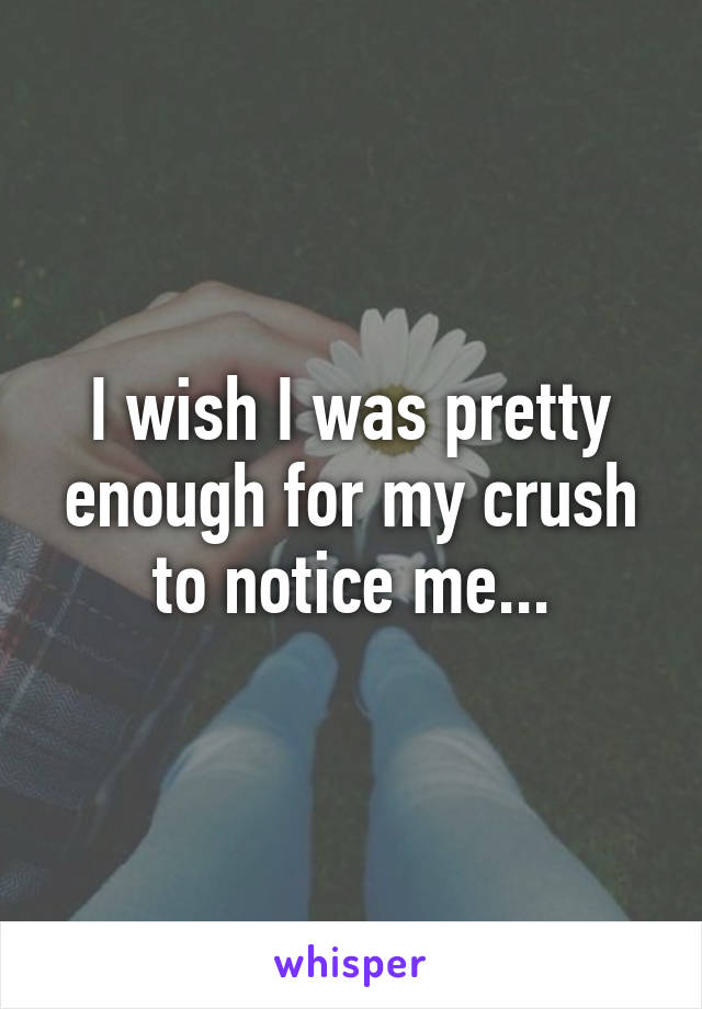 I wish I was pretty enough for my crush to notice me...