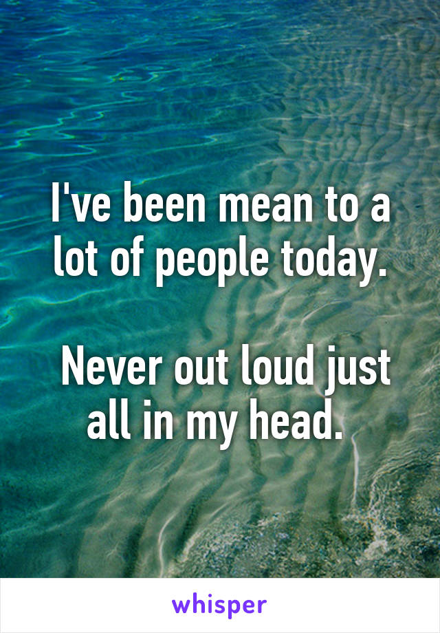 I've been mean to a lot of people today.

 Never out loud just all in my head. 