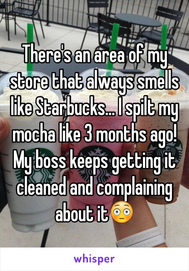 There's an area of my store that always smells like Starbucks... I spilt my mocha like 3 months ago! My boss keeps getting it cleaned and complaining about it😳