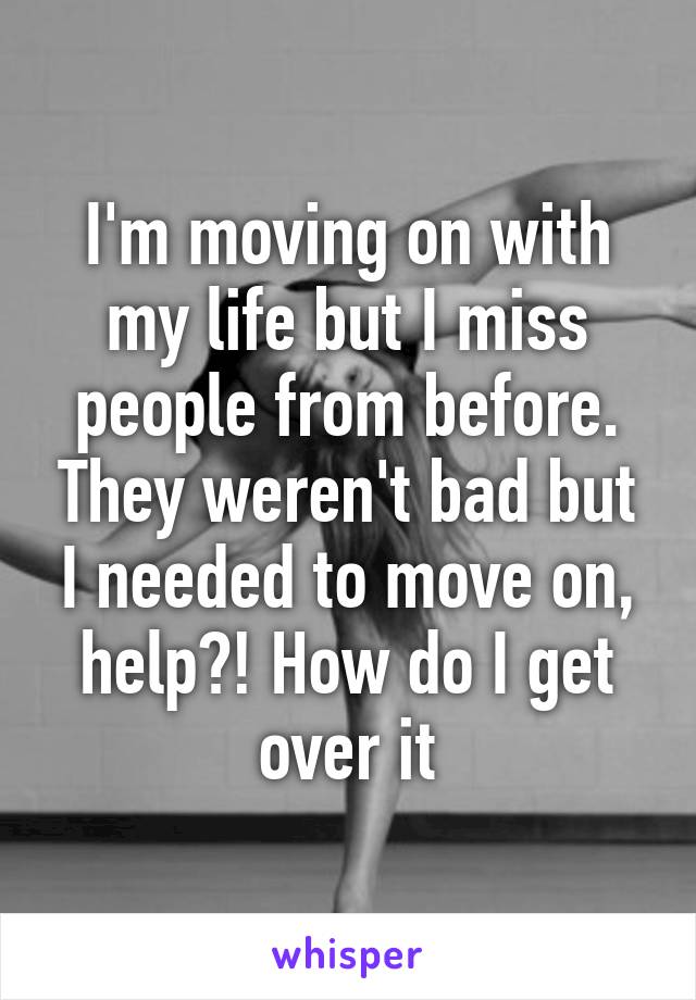 I'm moving on with my life but I miss people from before. They weren't bad but I needed to move on, help?! How do I get over it