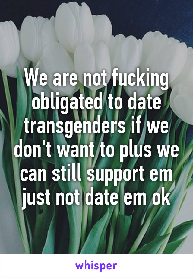 We are not fucking obligated to date transgenders if we don't want to plus we can still support em just not date em ok