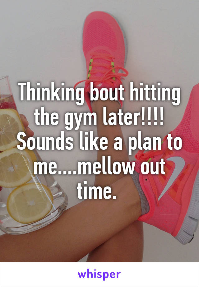 Thinking bout hitting the gym later!!!! Sounds like a plan to me....mellow out time. 