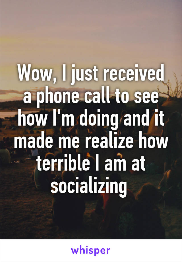 Wow, I just received a phone call to see how I'm doing and it made me realize how terrible I am at socializing 