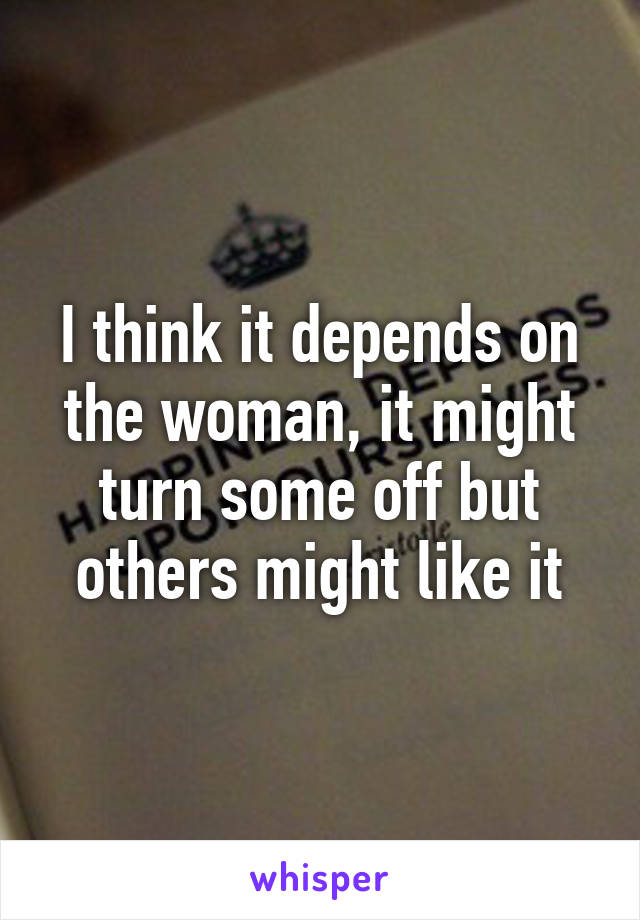 I think it depends on the woman, it might turn some off but others might like it