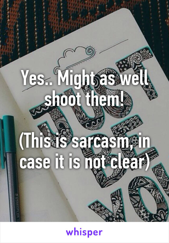 Yes.. Might as well shoot them!

(This is sarcasm, in case it is not clear)