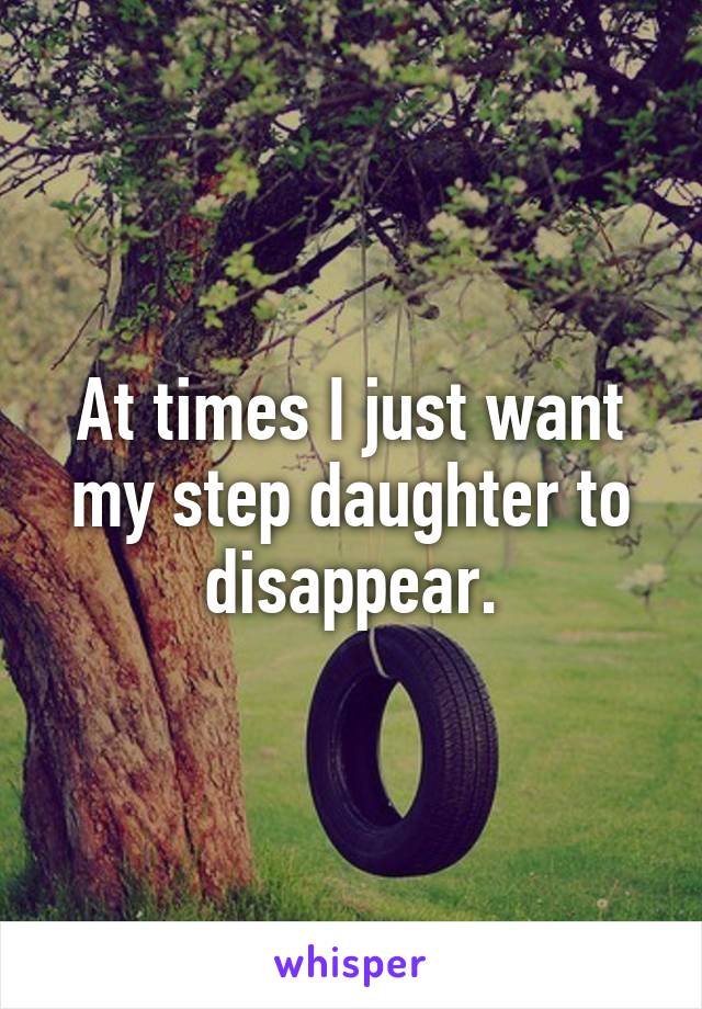 At times I just want my step daughter to disappear.