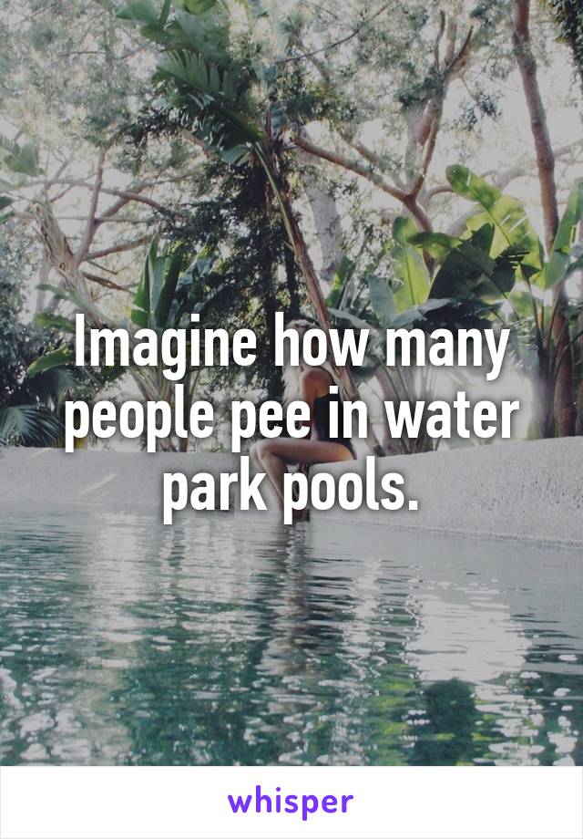 Imagine how many people pee in water park pools.