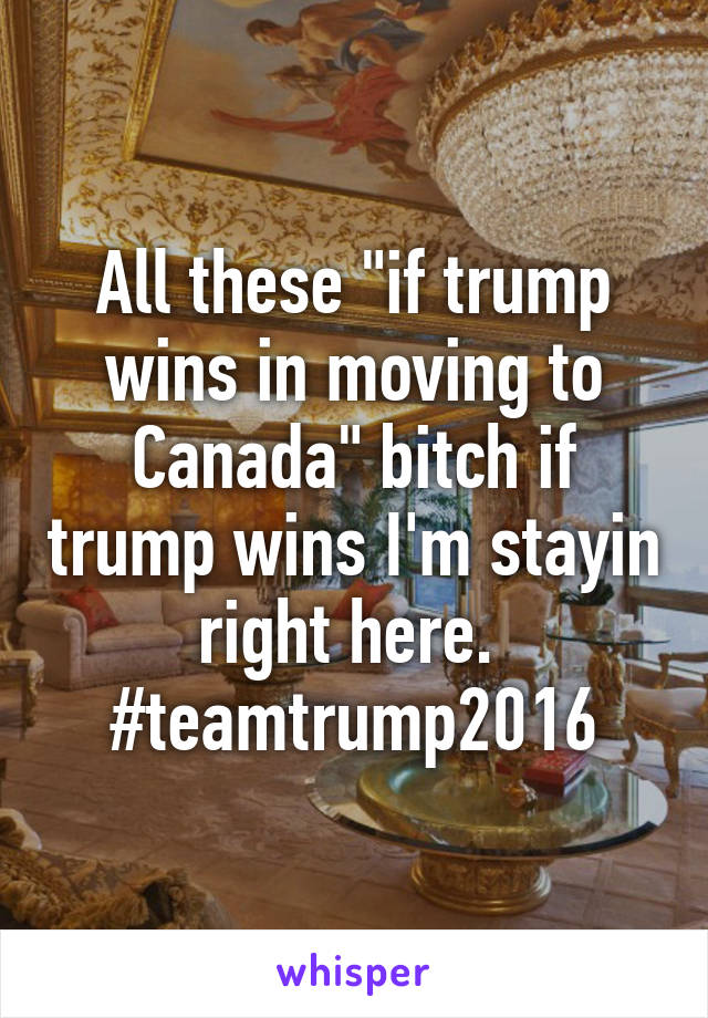 All these "if trump wins in moving to Canada" bitch if trump wins I'm stayin right here.  #teamtrump2016