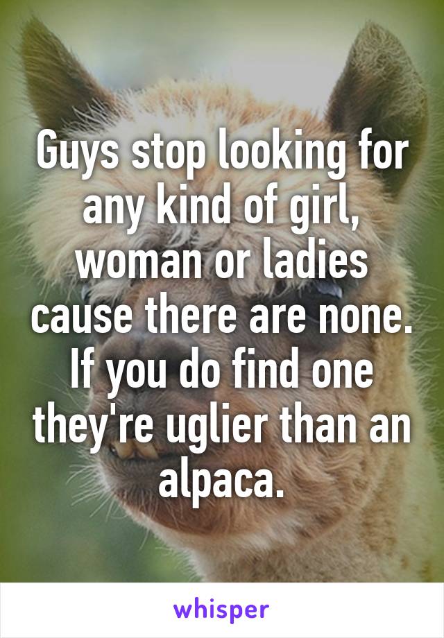 Guys stop looking for any kind of girl, woman or ladies cause there are none. If you do find one they're uglier than an alpaca.