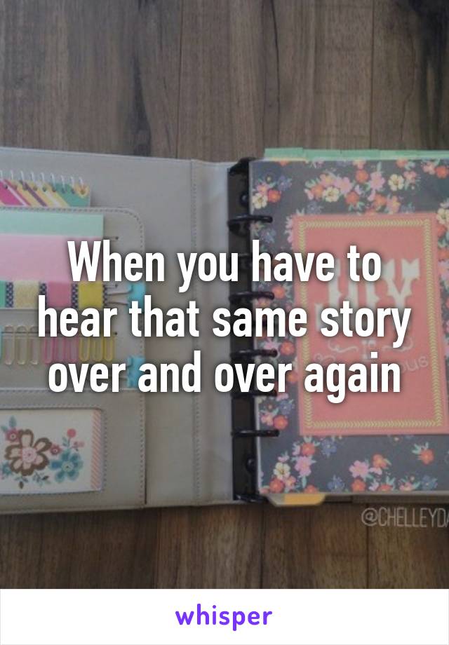 When you have to hear that same story over and over again