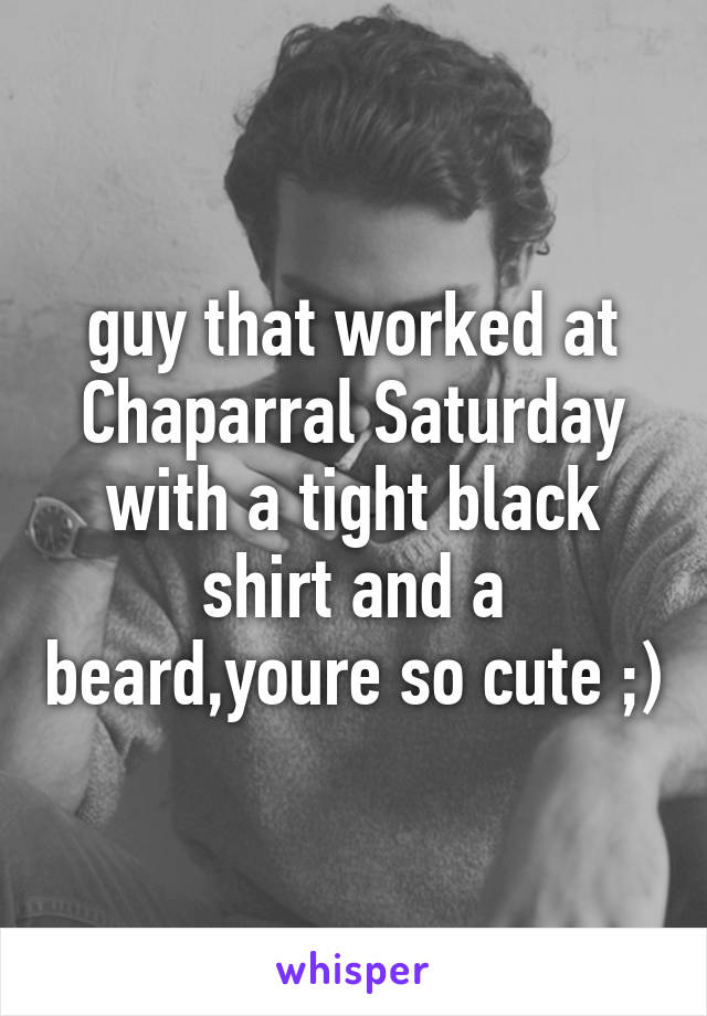 guy that worked at Chaparral Saturday with a tight black shirt and a beard,youre so cute ;)