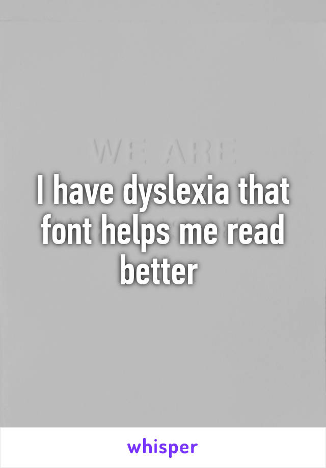 I have dyslexia that font helps me read better 