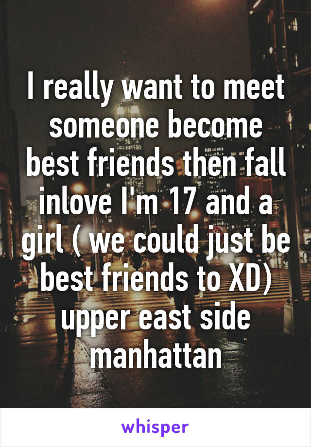 I really want to meet someone become best friends then fall inlove I'm 17 and a girl ( we could just be best friends to XD) upper east side manhattan