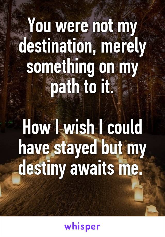 You were not my destination, merely something on my path to it.

How I wish I could have stayed but my destiny awaits me. 

