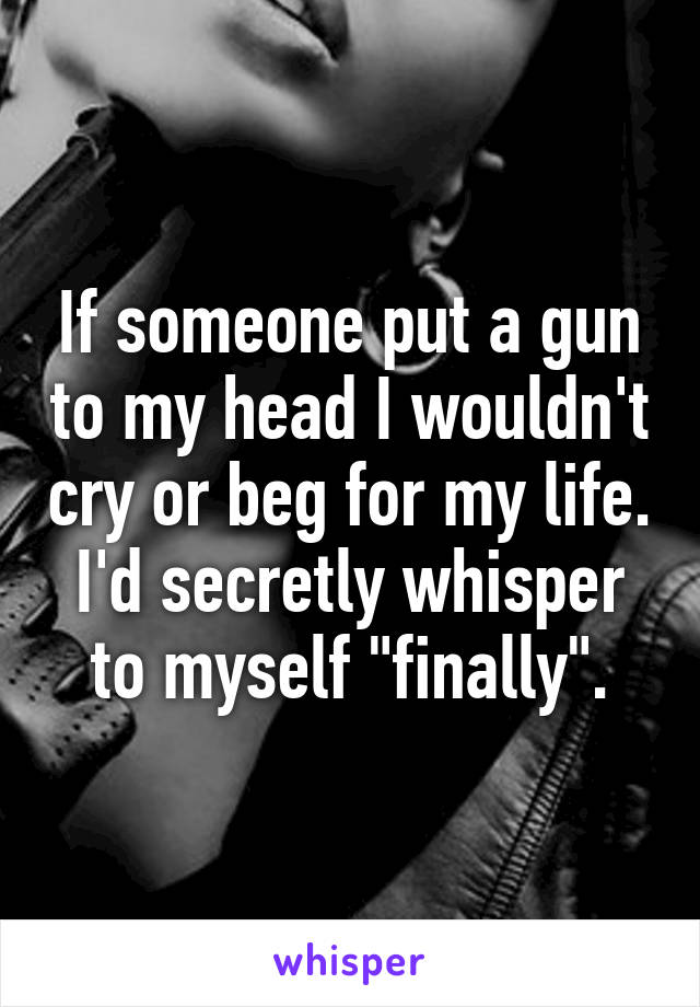 If someone put a gun to my head I wouldn't cry or beg for my life. I'd secretly whisper to myself "finally".