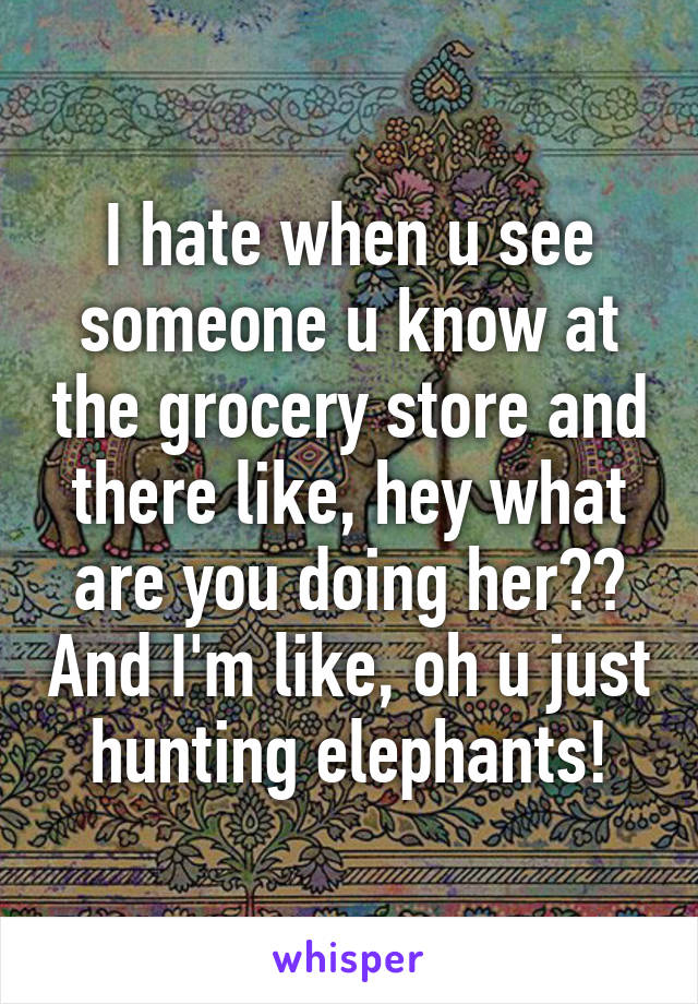 I hate when u see someone u know at the grocery store and there like, hey what are you doing her?? And I'm like, oh u just hunting elephants!