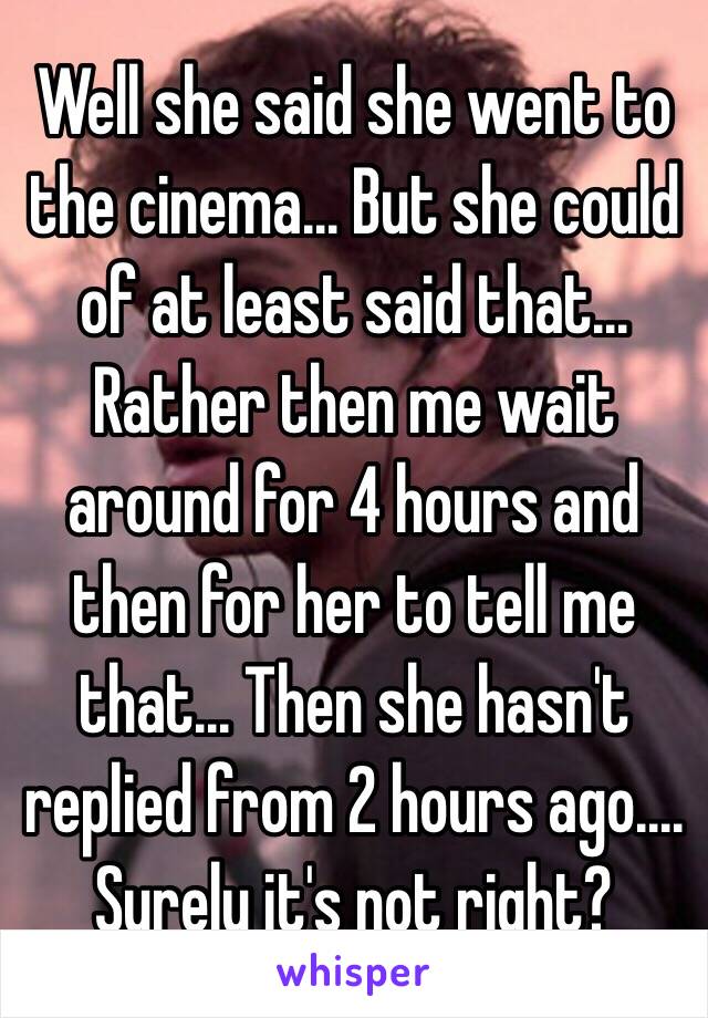 Well she said she went to the cinema... But she could of at least said that... Rather then me wait around for 4 hours and then for her to tell me that... Then she hasn't replied from 2 hours ago.... 
Surely it's not right? 