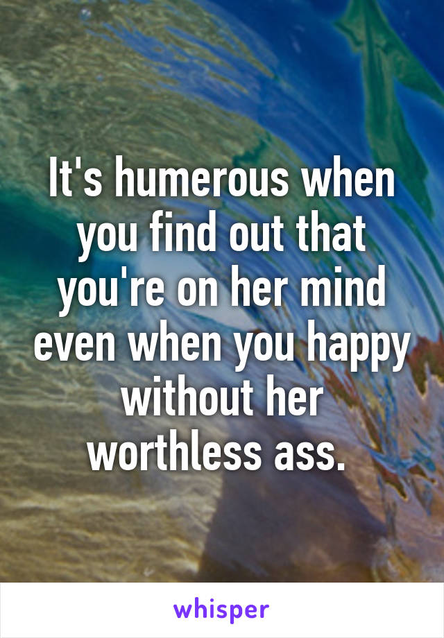 It's humerous when you find out that you're on her mind even when you happy without her worthless ass. 