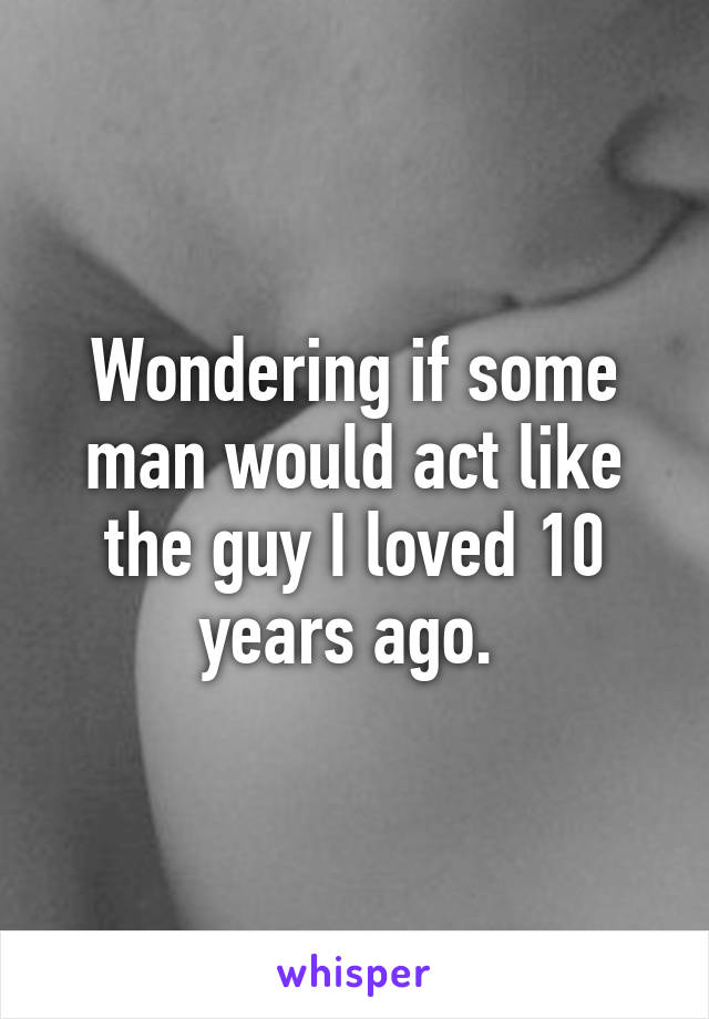 Wondering if some man would act like the guy I loved 10 years ago. 