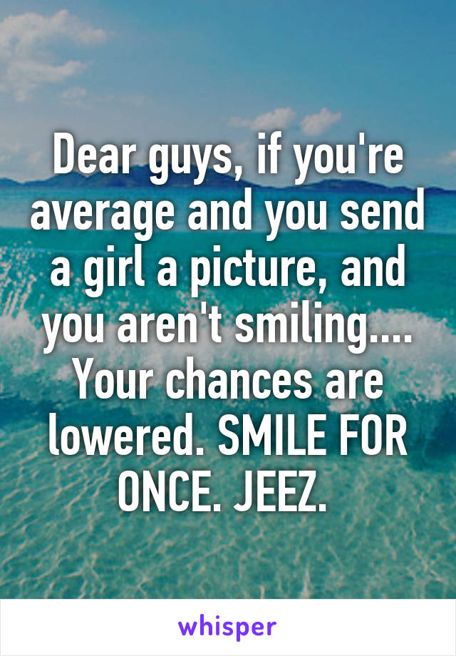 Dear guys, if you're average and you send a girl a picture, and you aren't smiling.... Your chances are lowered. SMILE FOR ONCE. JEEZ. 