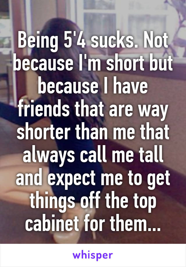 Being 5'4 sucks. Not because I'm short but because I have friends that are way shorter than me that always call me tall and expect me to get things off the top cabinet for them...