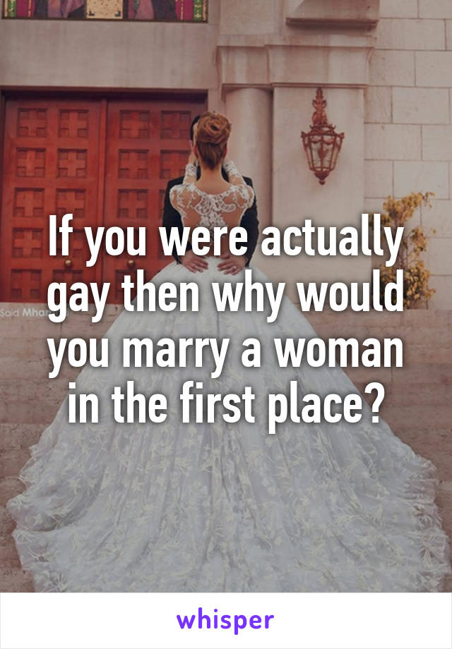 If you were actually gay then why would you marry a woman in the first place?