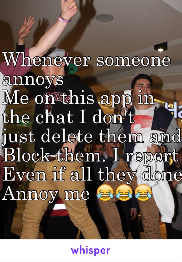 Whenever someone
 annoys 
Me on this app in 
the chat I don't 
just delete them and 
Block them. I report them 
Even if all they done was 
Annoy me 😂😂😂