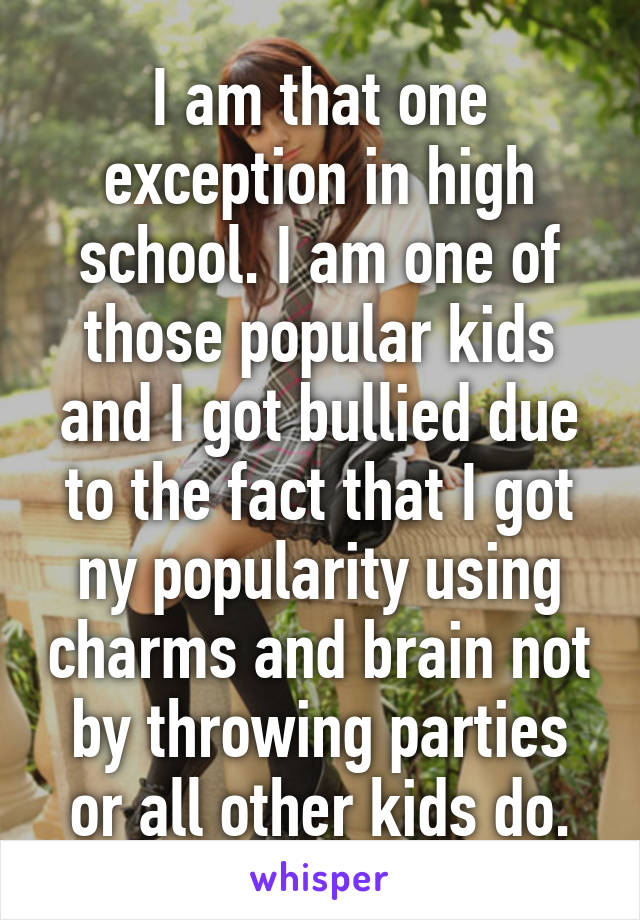 I am that one exception in high school. I am one of those popular kids and I got bullied due to the fact that I got ny popularity using charms and brain not by throwing parties or all other kids do.