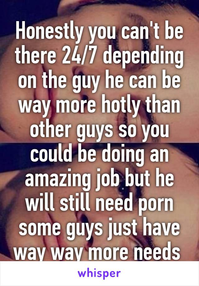 Honestly you can't be there 24/7 depending on the guy he can be way more hotly than other guys so you could be doing an amazing job but he will still need porn some guys just have way way more needs 