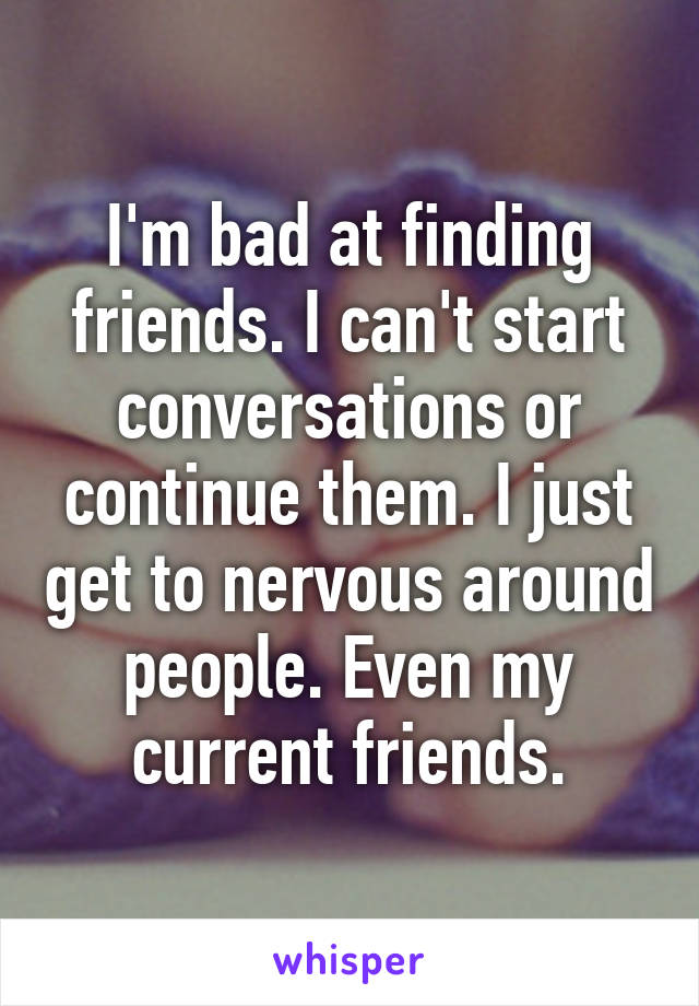 I'm bad at finding friends. I can't start conversations or continue them. I just get to nervous around people. Even my current friends.