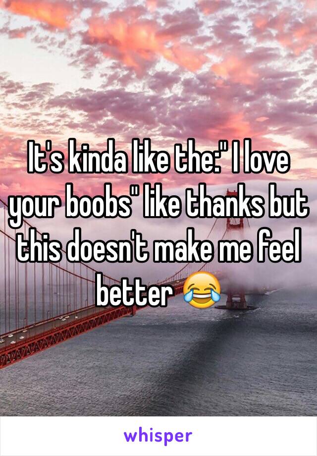 It's kinda like the:" I love your boobs" like thanks but this doesn't make me feel better 😂