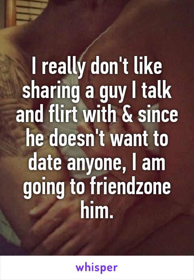 I really don't like sharing a guy I talk and flirt with & since he doesn't want to date anyone, I am going to friendzone him.