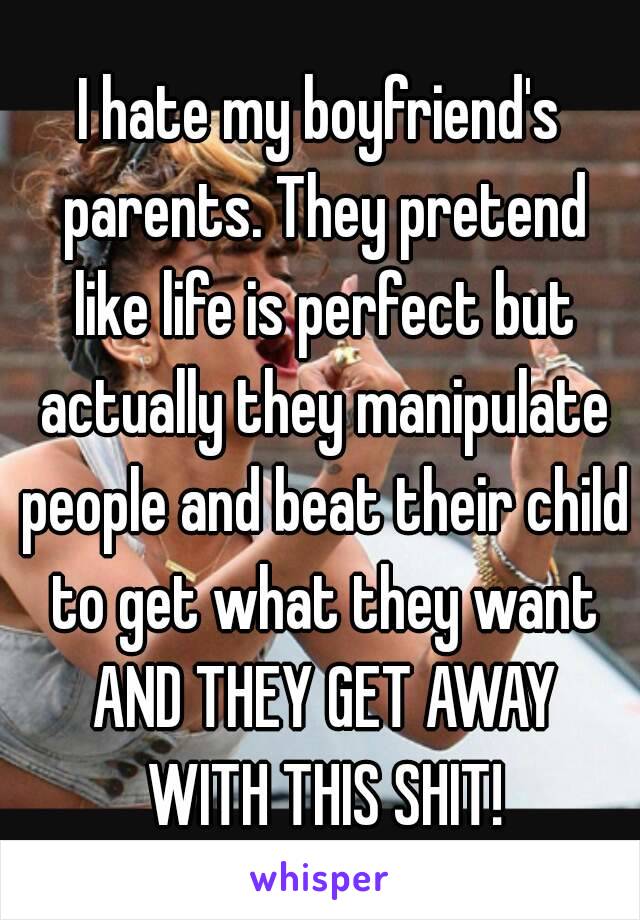 I hate my boyfriend's parents. They pretend like life is perfect but actually they manipulate people and beat their child to get what they want AND THEY GET AWAY WITH THIS SHIT!