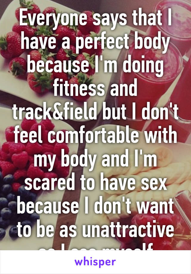 Everyone says that I have a perfect body because I'm doing fitness and track&field but I don't feel comfortable with my body and I'm scared to have sex because I don't want to be as unattractive as I see myself