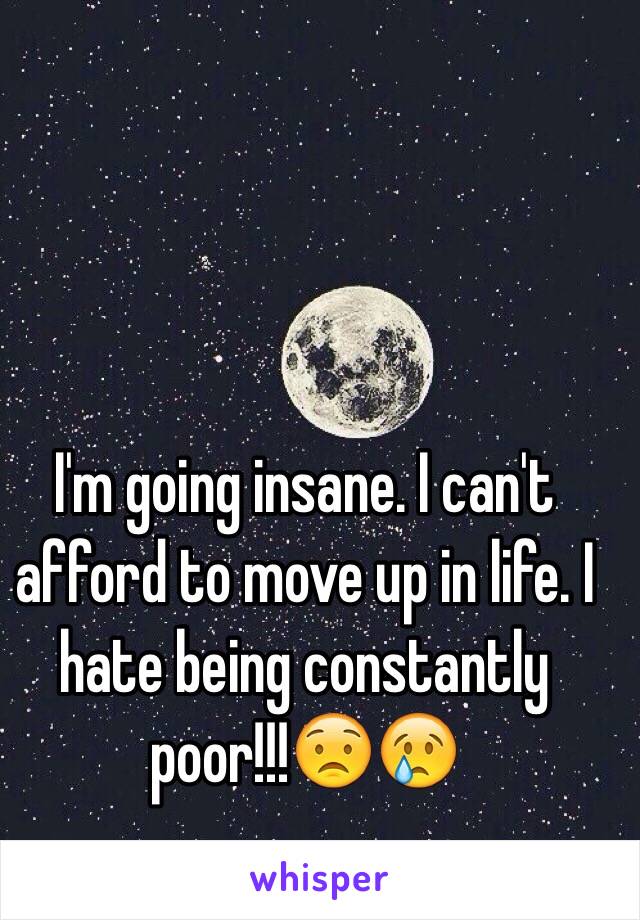 I'm going insane. I can't afford to move up in life. I hate being constantly poor!!!😟😢