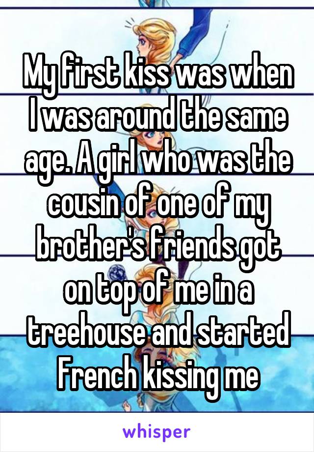 My first kiss was when I was around the same age. A girl who was the cousin of one of my brother's friends got on top of me in a treehouse and started French kissing me