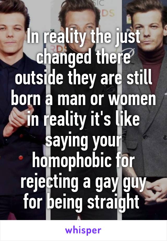 In reality the just changed there outside they are still born a man or women in reality it's like saying your homophobic for rejecting a gay guy for being straight 