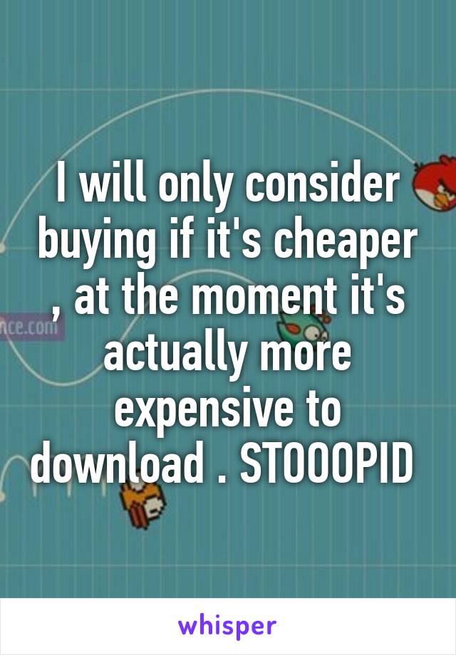 I will only consider buying if it's cheaper , at the moment it's actually more expensive to download . STOOOPID 